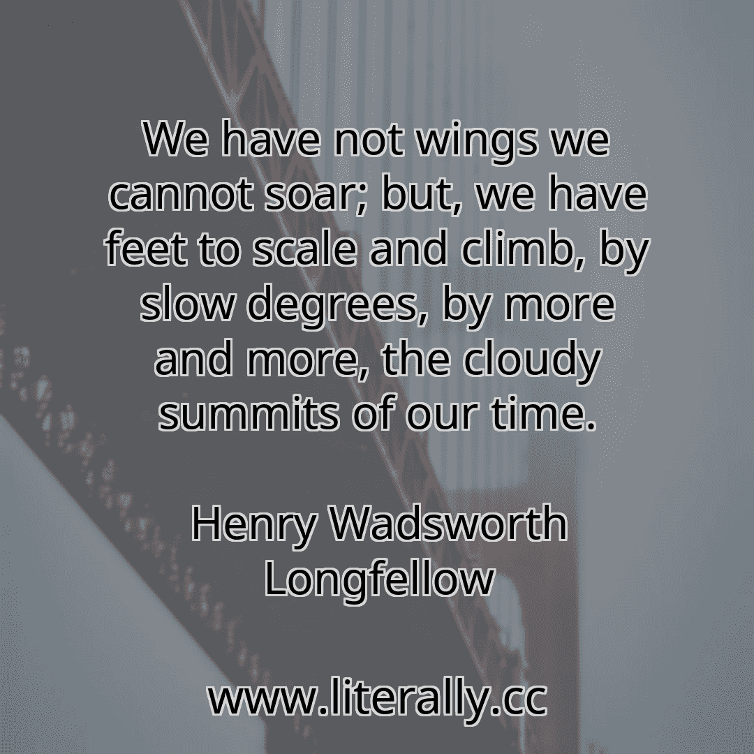 We have not wings we cannot soar; but, we have feet to scale and climb, by slow degrees, by more and more, the cloudy summits of our time.
Henry Wadsworth Longfellow
