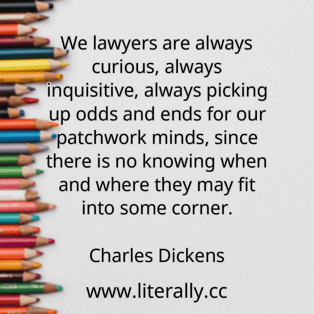 We lawyers are always curious, always inquisitive, always picking up odds and ends for our patchwork minds, since there is no knowing when and where they may fit into some corner.
Charles Dickens
