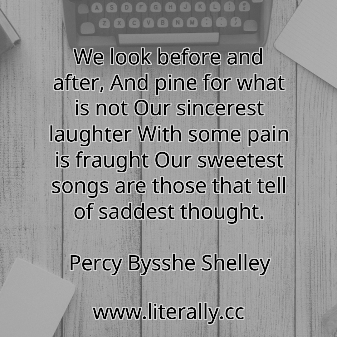 We look before and after, And pine for what is not Our sincerest laughter With some pain is fraught Our sweetest songs are those that tell of saddest thought.
Percy Bysshe Shelley
