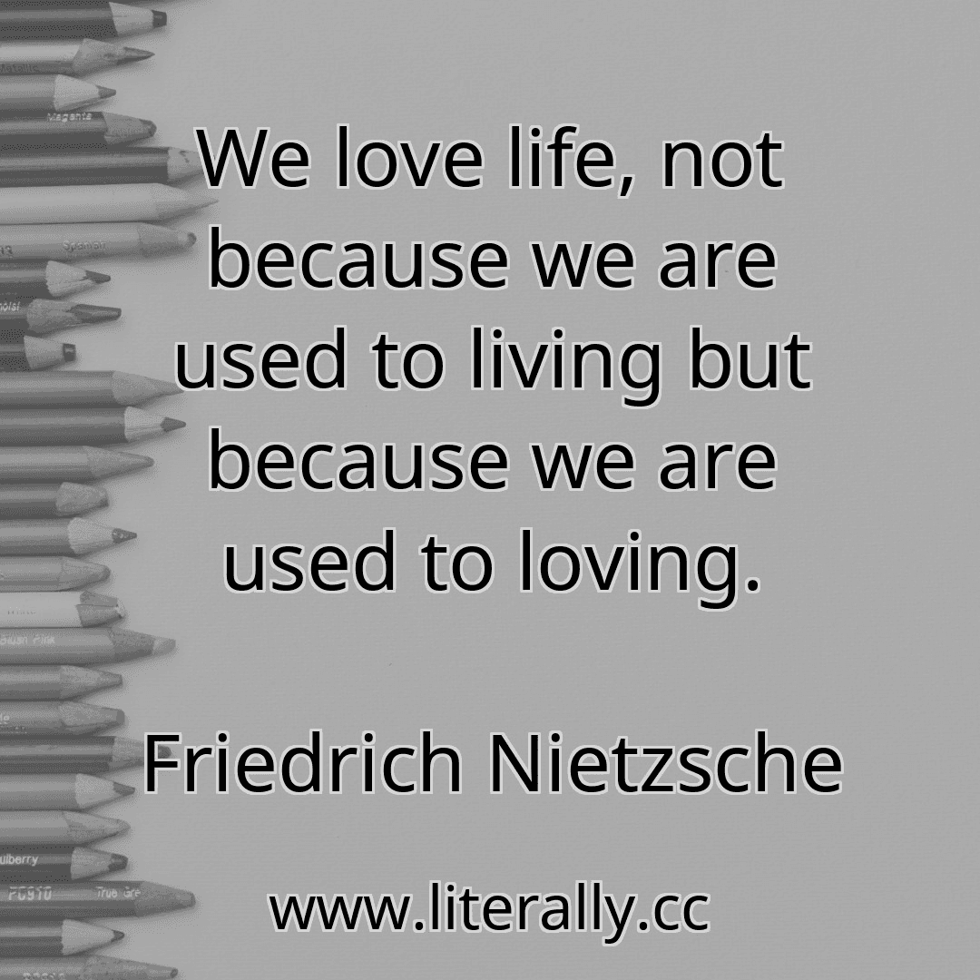 We love life, not because we are used to living but because we are used to loving.
Friedrich Nietzsche
