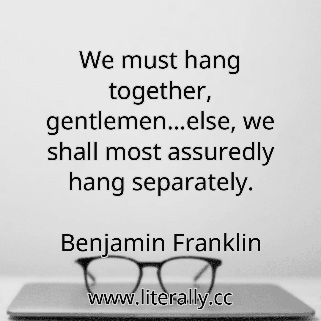 We must hang together, gentlemen...else, we shall most assuredly hang separately.
Benjamin Franklin
