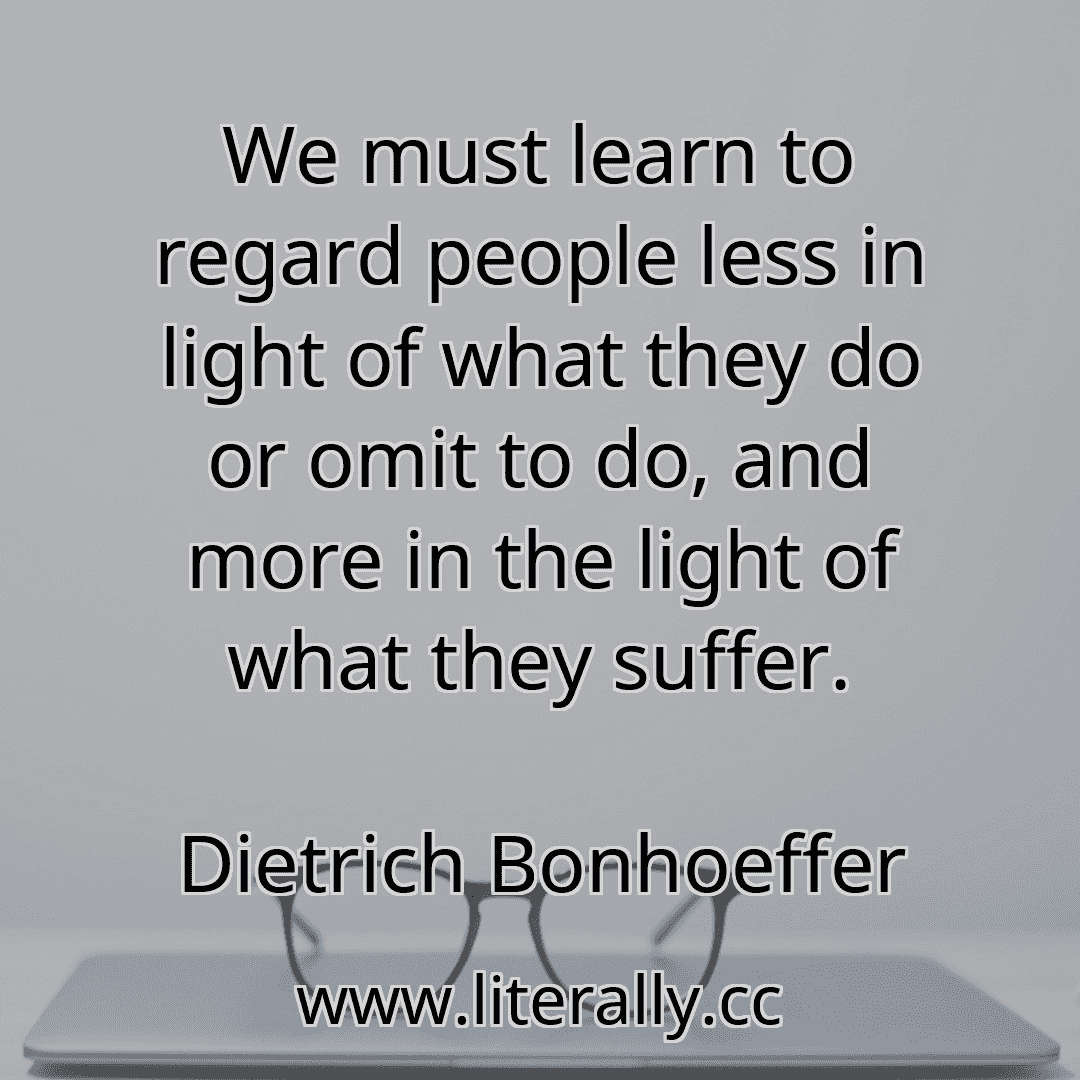 We must learn to regard people less in light of what they do or omit to do, and more in the light of what they suffer.
Dietrich Bonhoeffer
