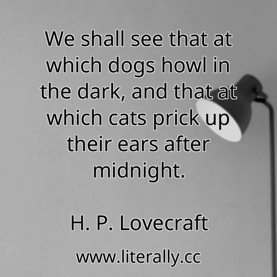 We shall see that at which dogs howl in the dark, and that at which cats prick up their ears after midnight.
H. P. Lovecraft
