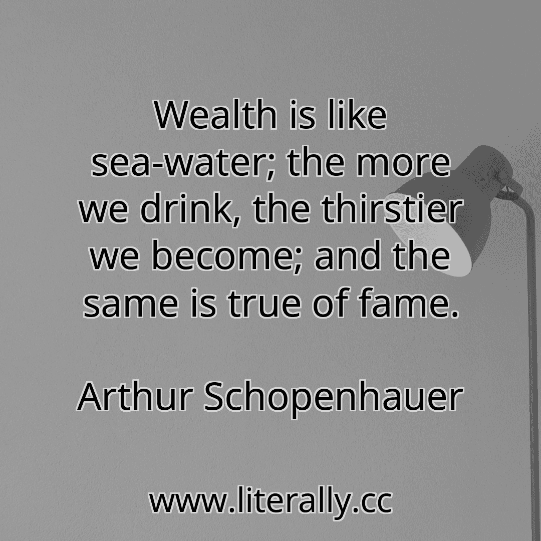 Wealth is like sea-water; the more we drink, the thirstier we become; and the same is true of fame.
Arthur Schopenhauer
