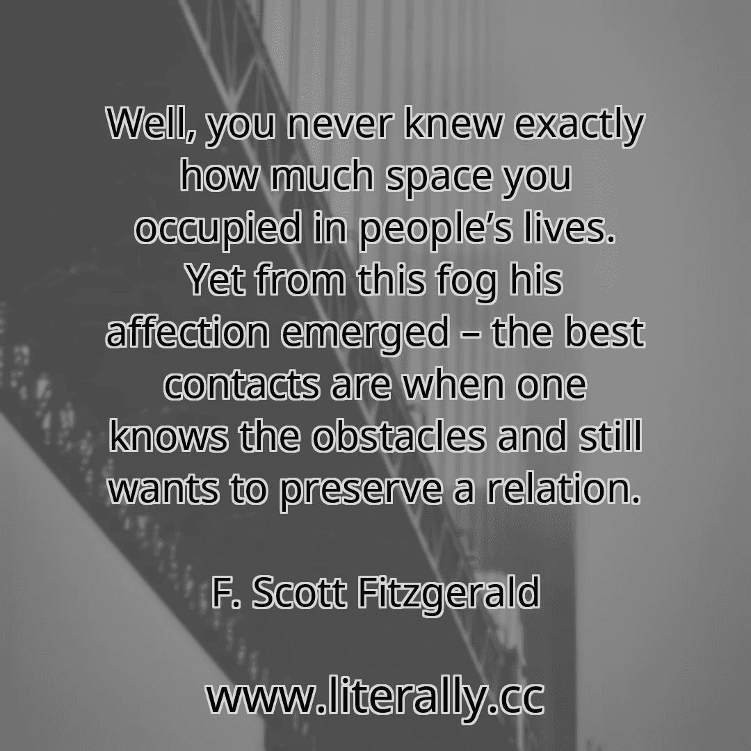Well, you never knew exactly how much space you occupied in people’s lives. Yet from this fog his affection emerged – the best contacts are when one knows the obstacles and still wants to preserve a relation.
F. Scott Fitzgerald
