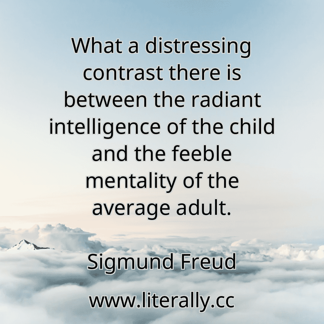What a distressing contrast there is between the radiant intelligence of the child and the feeble mentality of the average adult.
Sigmund Freud
