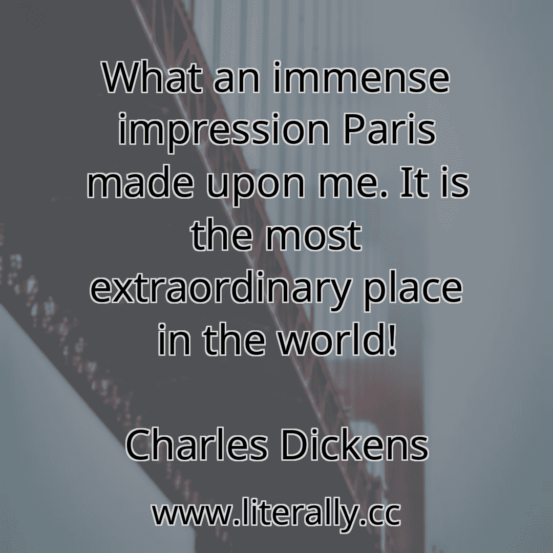 What an immense impression Paris made upon me. It is the most extraordinary place in the world!
Charles Dickens
