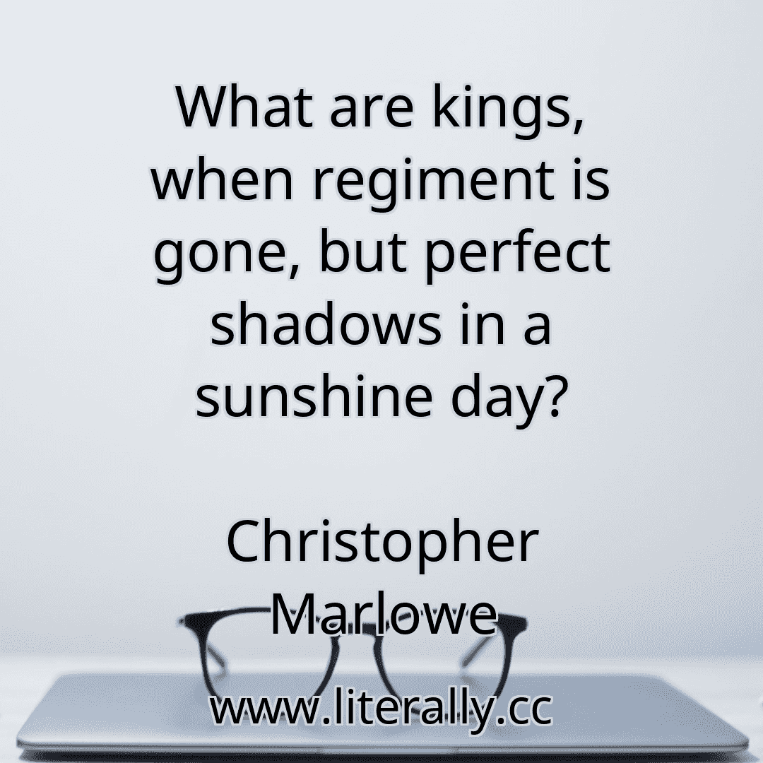 What are kings, when regiment is gone, but perfect shadows in a sunshine day?
Christopher Marlowe
