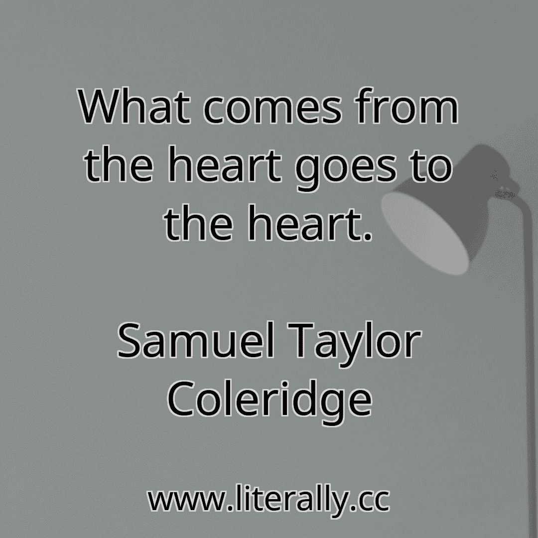 What comes from the heart goes to the heart.
Samuel Taylor Coleridge
