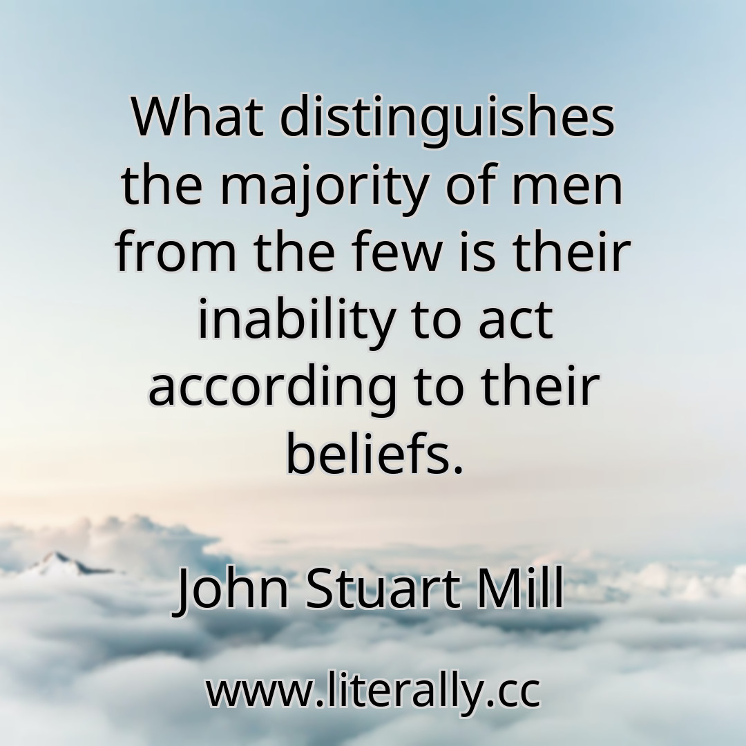 What distinguishes the majority of men from the few is their inability to act according to their beliefs.
John Stuart Mill

