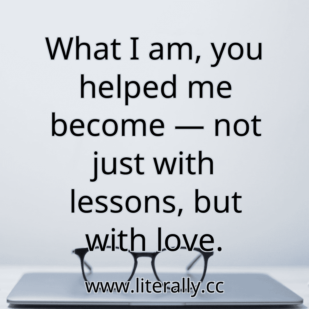 What I am, you helped me become — not just with lessons, but with love.
