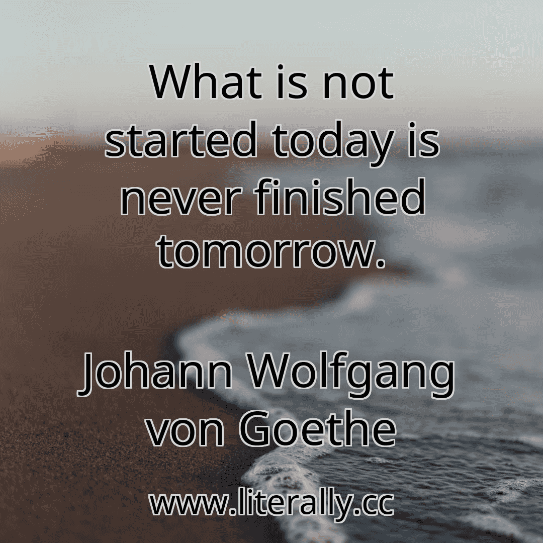 What is not started today is never finished tomorrow.
Johann Wolfgang von Goethe
