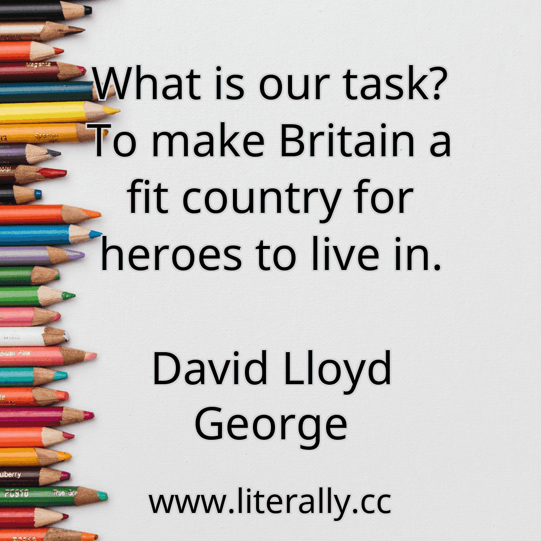What is our task? To make Britain a fit country for heroes to live in.
David Lloyd George

