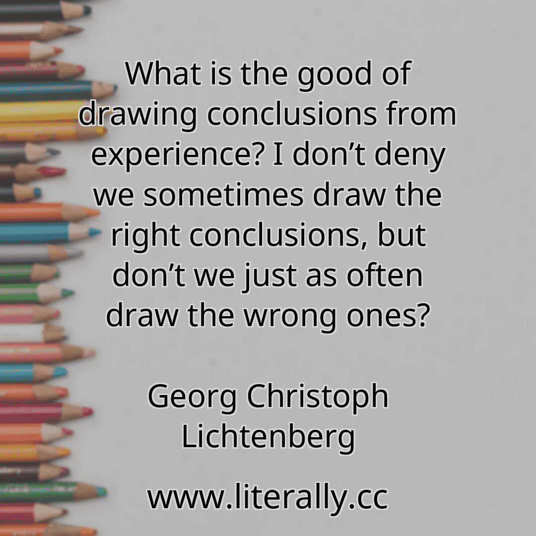 What is the good of drawing conclusions from experience? I don’t deny we sometimes draw the right conclusions, but don’t we just as often draw the wrong ones?
Georg Christoph Lichtenberg
