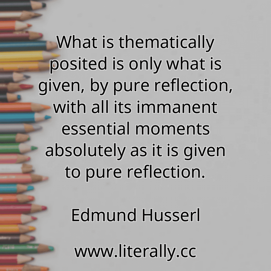 What is thematically posited is only what is given, by pure reflection, with all its immanent essential moments absolutely as it is given to pure reflection.
Edmund Husserl
