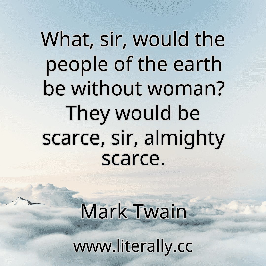 What, sir, would the people of the earth be without woman? They would be scarce, sir, almighty scarce.
Mark Twain
