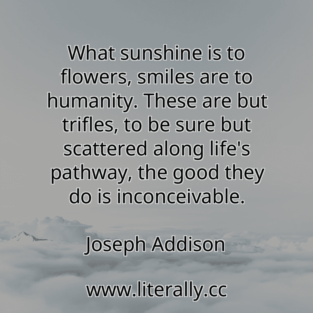 What sunshine is to flowers, smiles are to humanity. These are but trifles, to be sure but scattered along life's pathway, the good they do is inconceivable.
Joseph Addison
