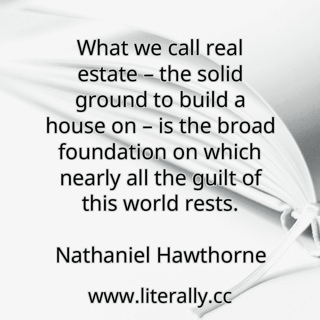 What we call real estate – the solid ground to build a house on – is the broad foundation on which nearly all the guilt of this world rests.
Nathaniel Hawthorne
