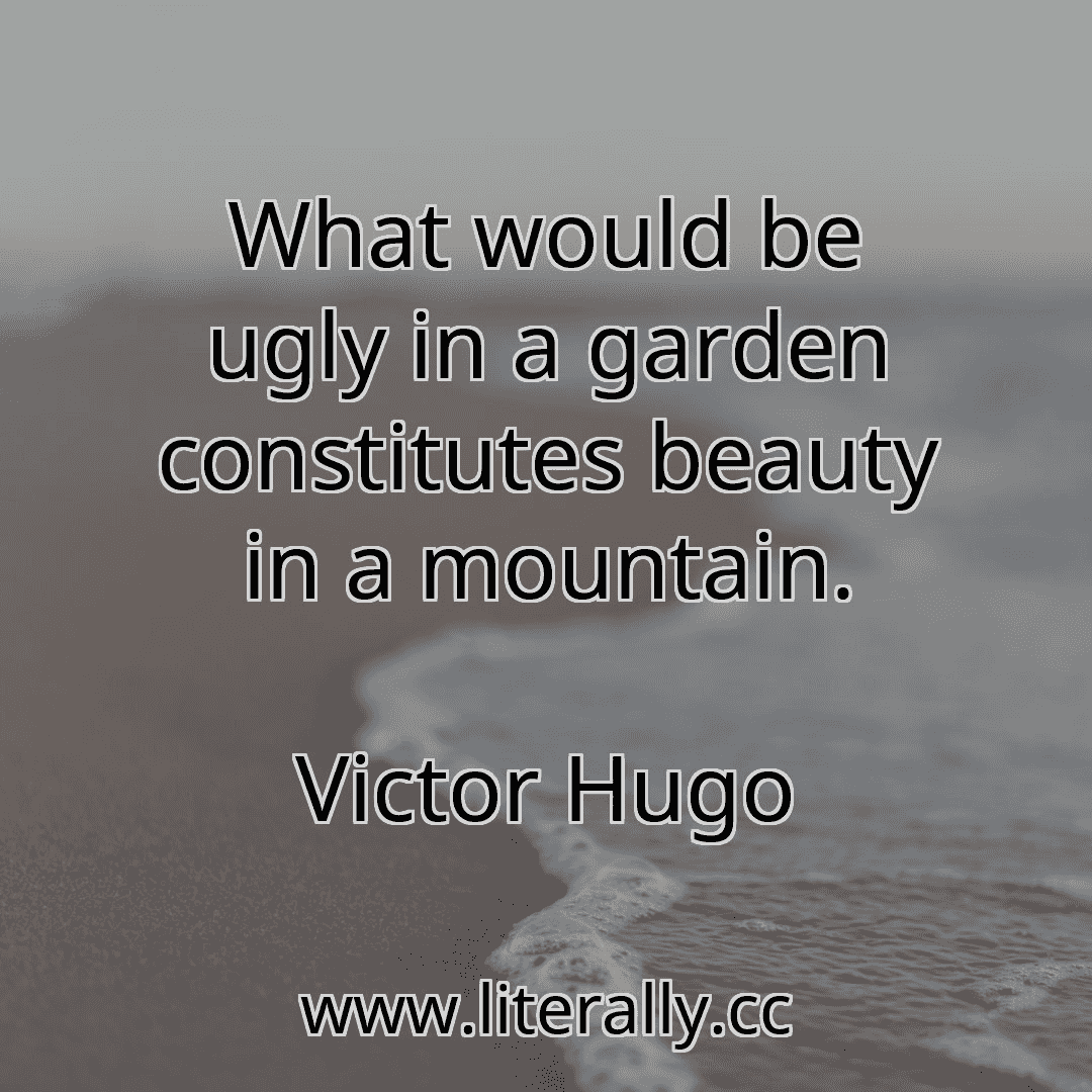 What would be ugly in a garden constitutes beauty in a mountain.
Victor Hugo
