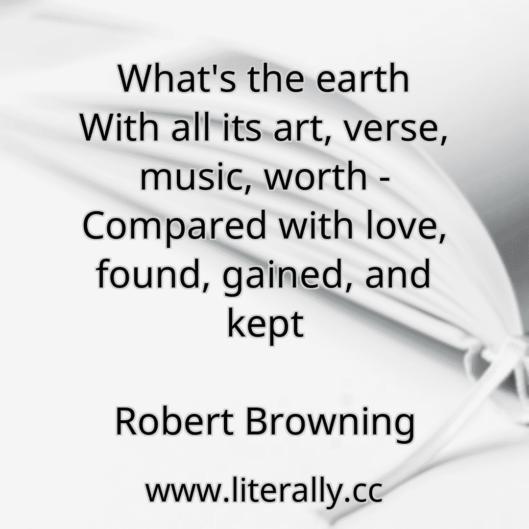 What's the earth With all its art, verse, music, worth - Compared with love, found, gained, and kept
Robert Browning
