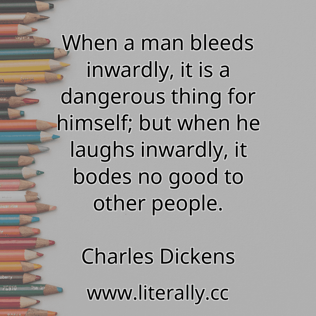 When a man bleeds inwardly, it is a dangerous thing for himself; but when he laughs inwardly, it bodes no good to other people.
Charles Dickens
