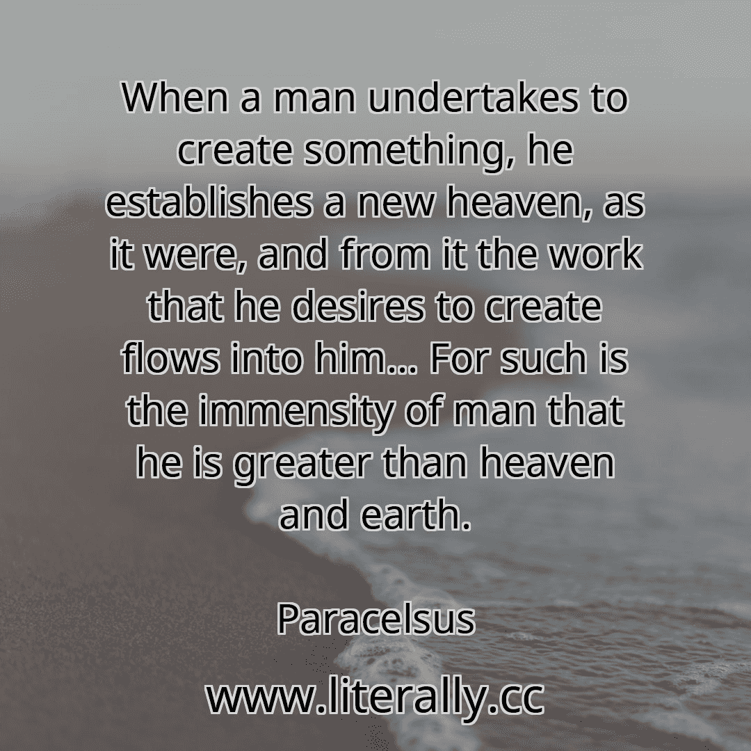 When a man undertakes to create something, he establishes a new heaven, as it were, and from it the work that he desires to create flows into him... For such is the immensity of man that he is greater than heaven and earth.
Paracelsus
