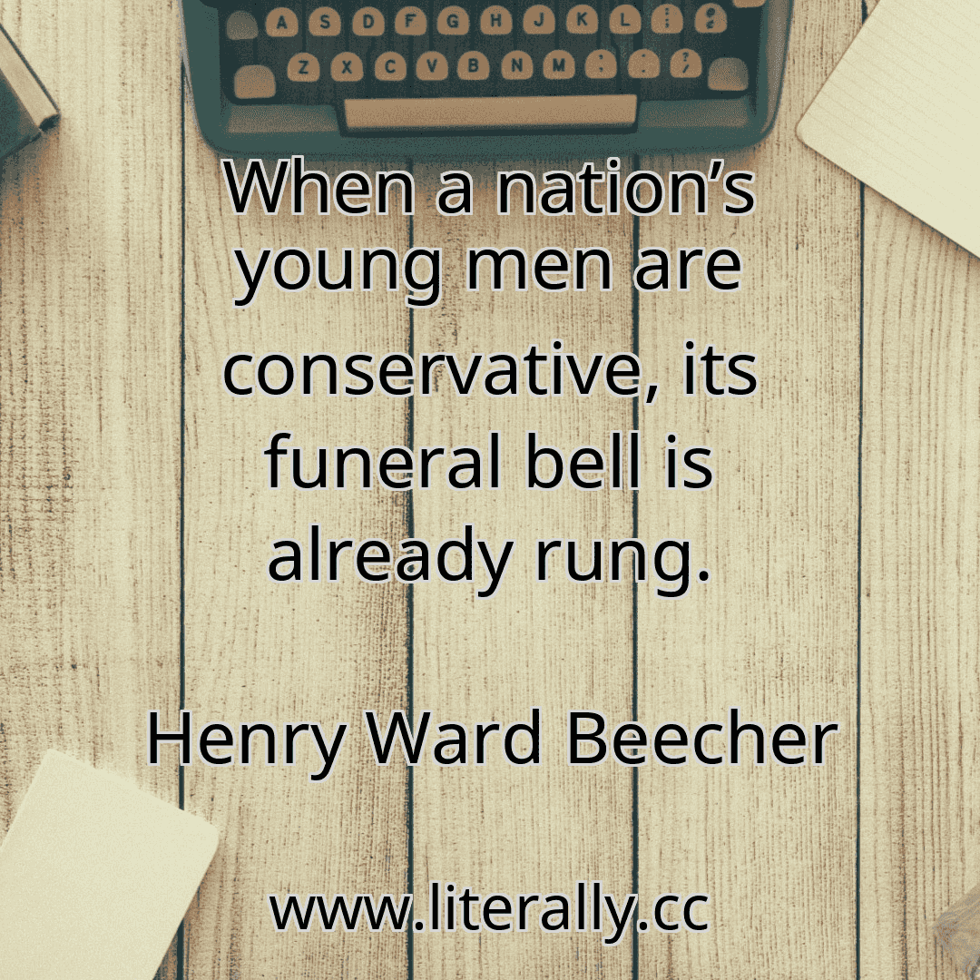 When a nation’s young men are conservative, its funeral bell is already rung.
Henry Ward Beecher
