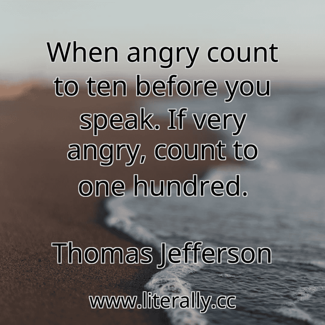 When angry count to ten before you speak. If very angry, count to one hundred.
Thomas Jefferson
