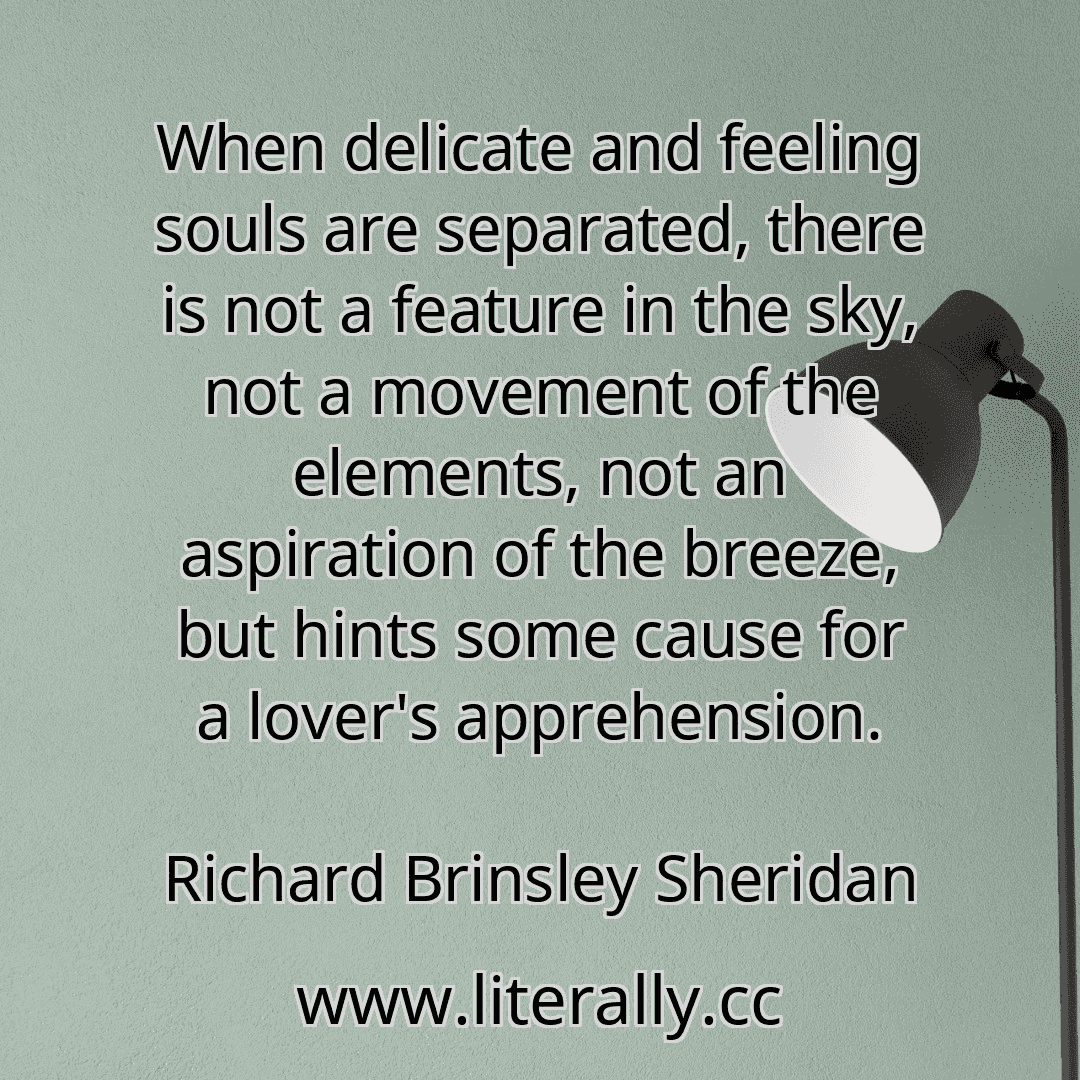 When delicate and feeling souls are separated, there is not a feature in the sky, not a movement of the elements, not an aspiration of the breeze, but hints some cause for a lover's apprehension.
Richard Brinsley Sheridan
