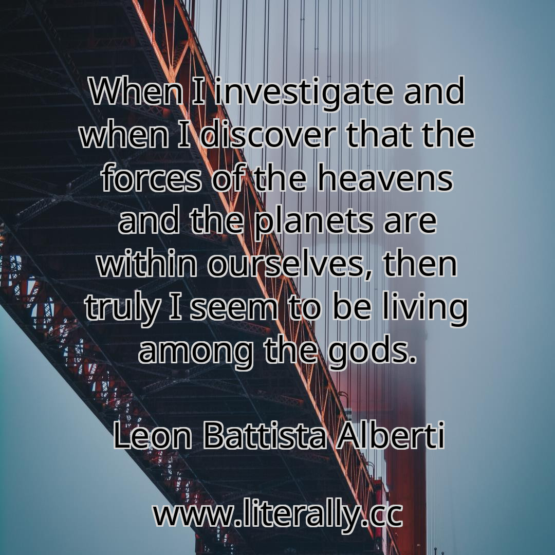 When I investigate and when I discover that the forces of the heavens and the planets are within ourselves, then truly I seem to be living among the gods.
Leon Battista Alberti
