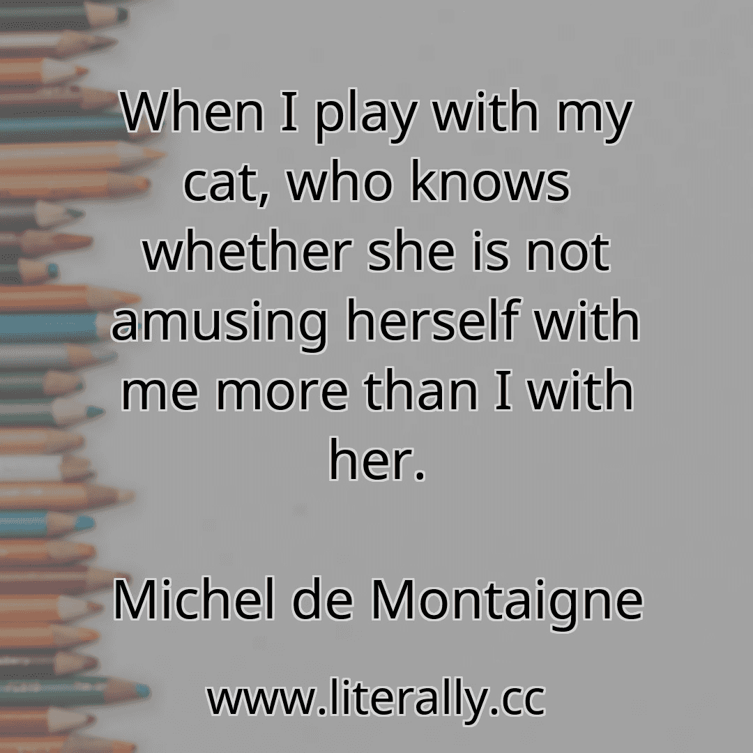 When I play with my cat, who knows whether she is not amusing herself with me more than I with her.
Michel de Montaigne
