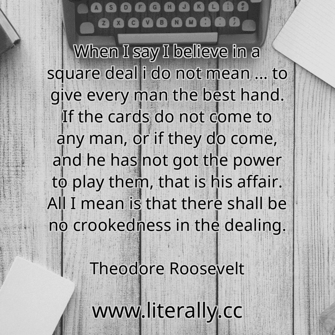 When I say I believe in a square deal i do not mean ... to give every man the best hand. If the cards do not come to any man, or if they do come, and he has not got the power to play them, that is his affair. All I mean is that there shall be no crookedness in the dealing.
Theodore Roosevelt
When I say I believe in a square deal i do not mean ... to give every man the best hand. If the cards do not come to any man, or if they do come, and he has not got the power to play them, that is his affair. All I mean is that there shall be no crookedness in the dealing.
Theodore Roosevelt