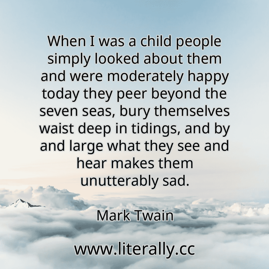 When I was a child people simply looked about them and were moderately happy today they peer beyond the seven seas, bury themselves waist deep in tidings, and by and large what they see and hear makes them unutterably sad.
Mark Twain
