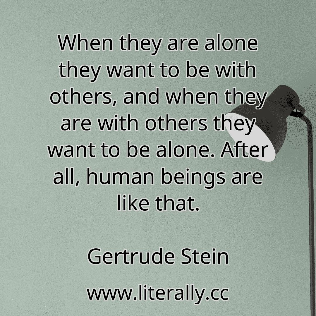 When they are alone they want to be with others, and when they are with others they want to be alone. After all, human beings are like that.
Gertrude Stein
