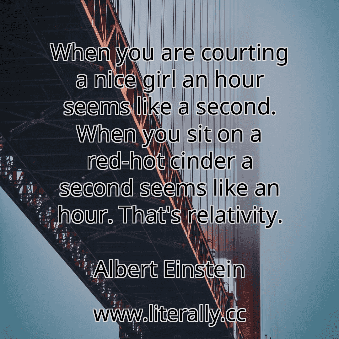 When you are courting a nice girl an hour seems like a second. When you sit on a red-hot cinder a second seems like an hour. That's relativity.
Albert Einstein
