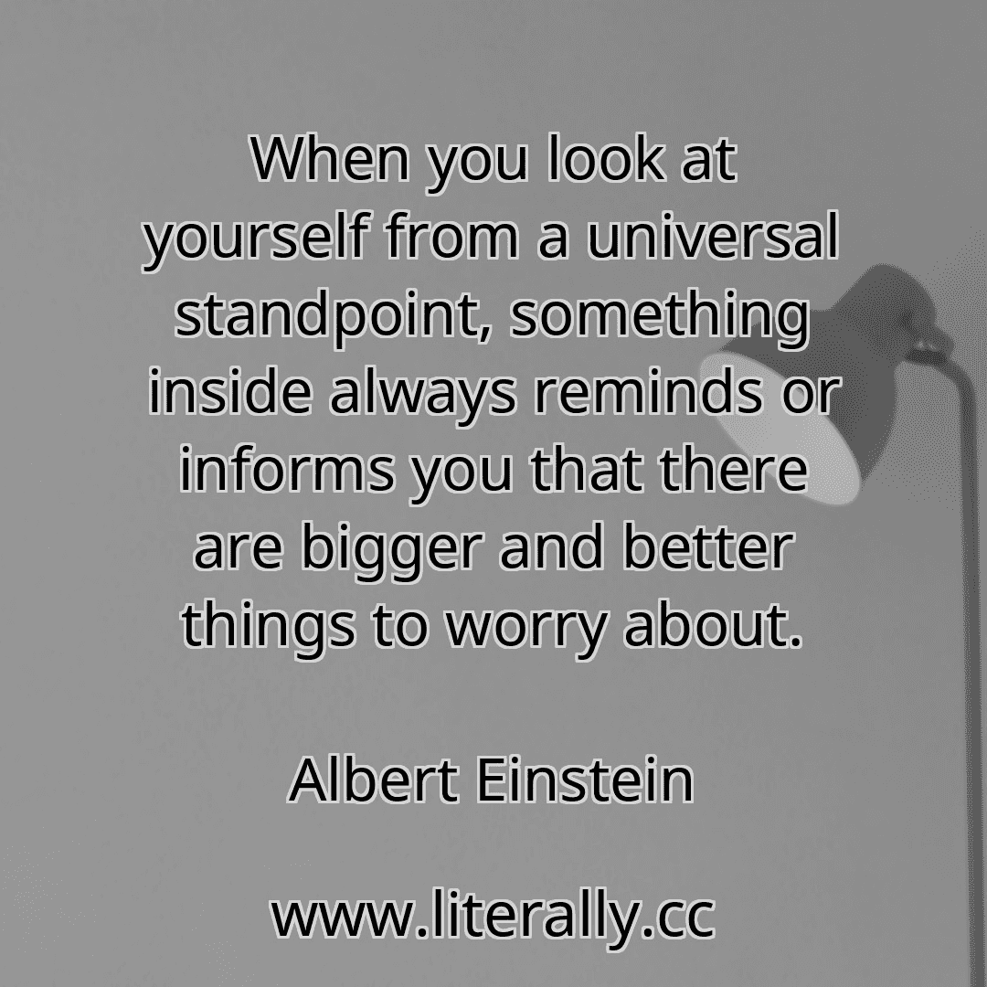 When you look at yourself from a universal standpoint, something inside always reminds or informs you that there are bigger and better things to worry about.
Albert Einstein
