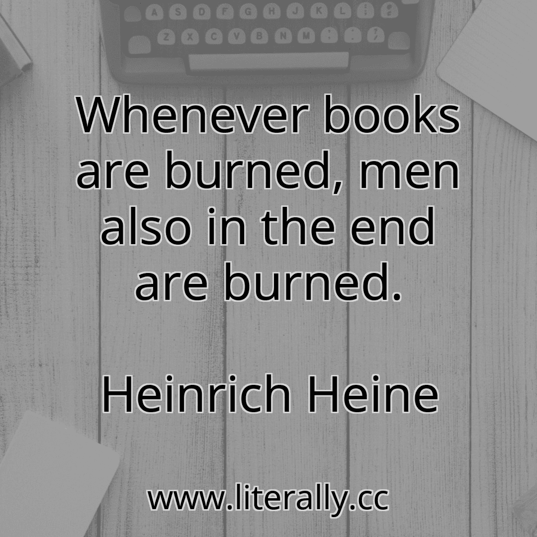 Whenever books are burned, men also in the end are burned.
Heinrich Heine
