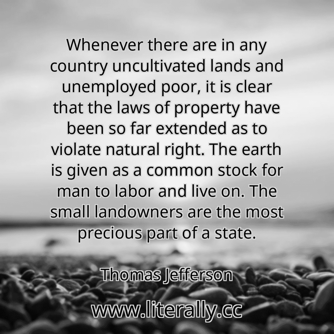 Whenever there are in any country uncultivated lands and unemployed poor, it is clear that the laws of property have been so far extended as to violate natural right. The earth is given as a common stock for man to labor and live on. The small landowners are the most precious part of a state.
Thomas Jefferson
