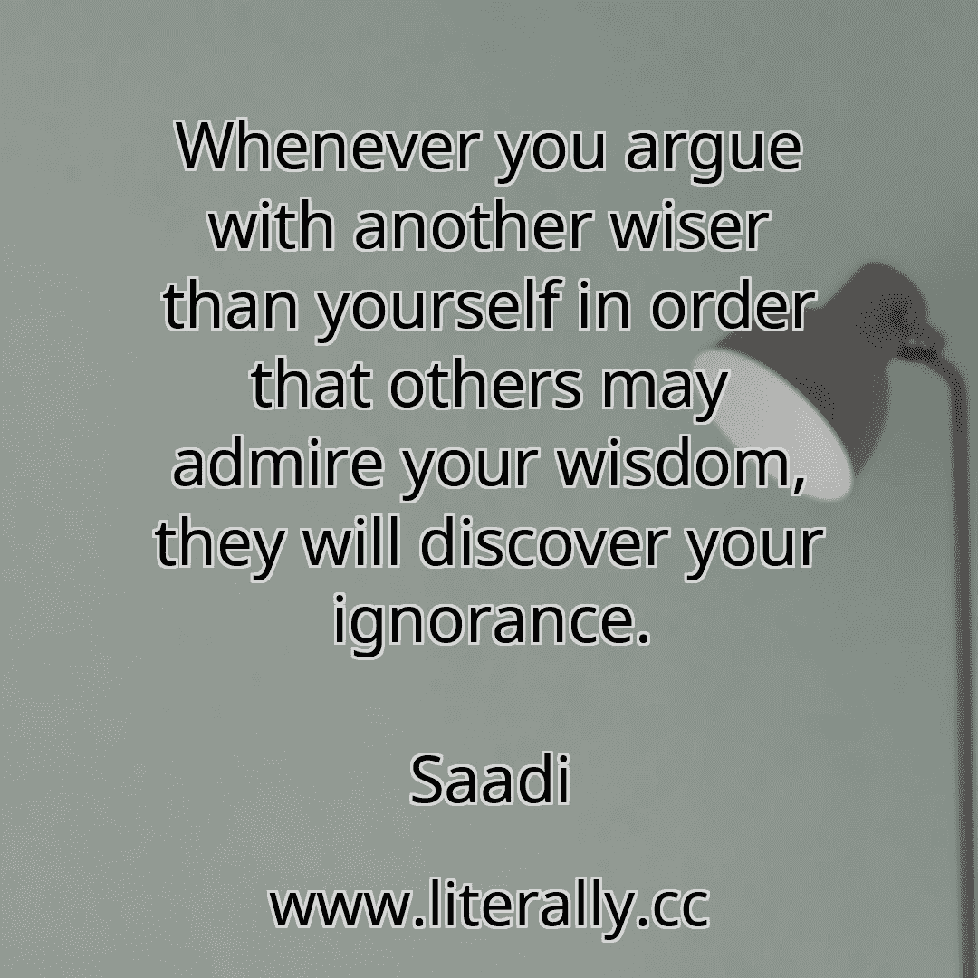 Whenever you argue with another wiser than yourself in order that others may admire your wisdom, they will discover your ignorance.
Saadi
