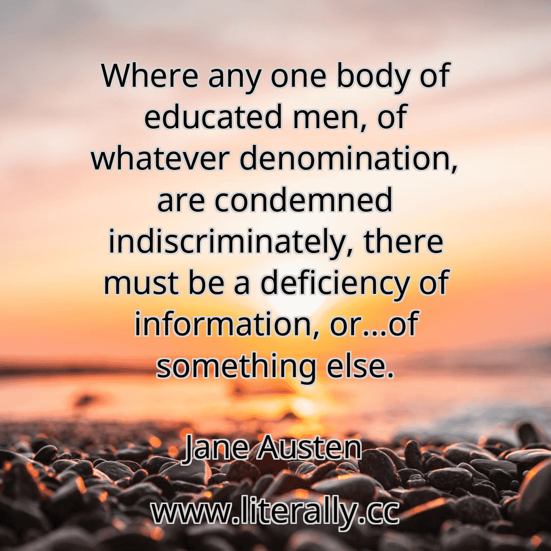 Where any one body of educated men, of whatever denomination, are condemned indiscriminately, there must be a deficiency of information, or...of something else.
Jane Austen
