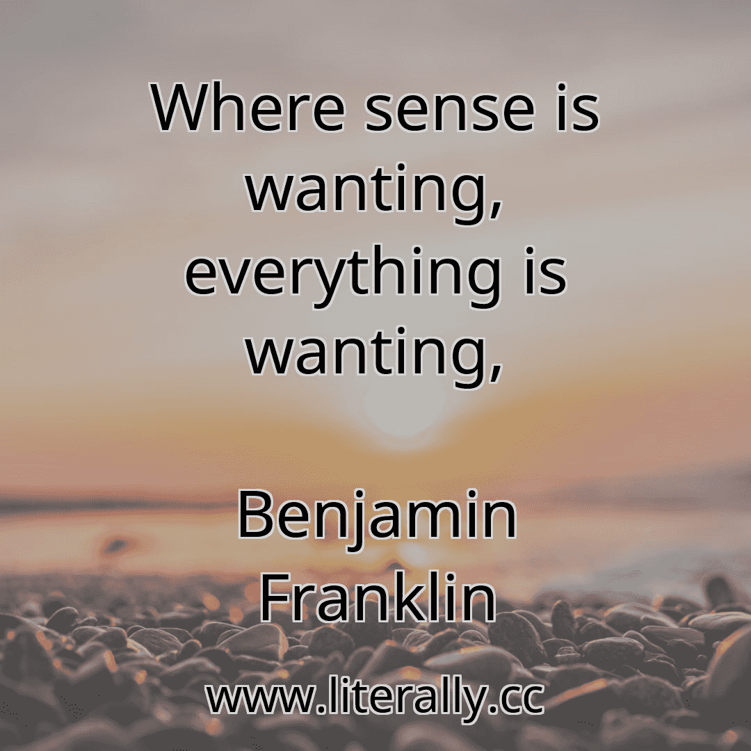 Where sense is wanting, everything is wanting,
Benjamin Franklin
