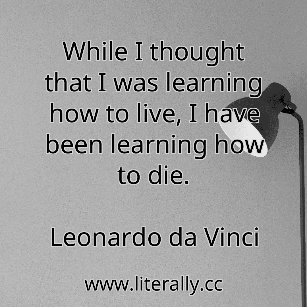 While I thought that I was learning how to live, I have been learning how to die.
Leonardo da Vinci
