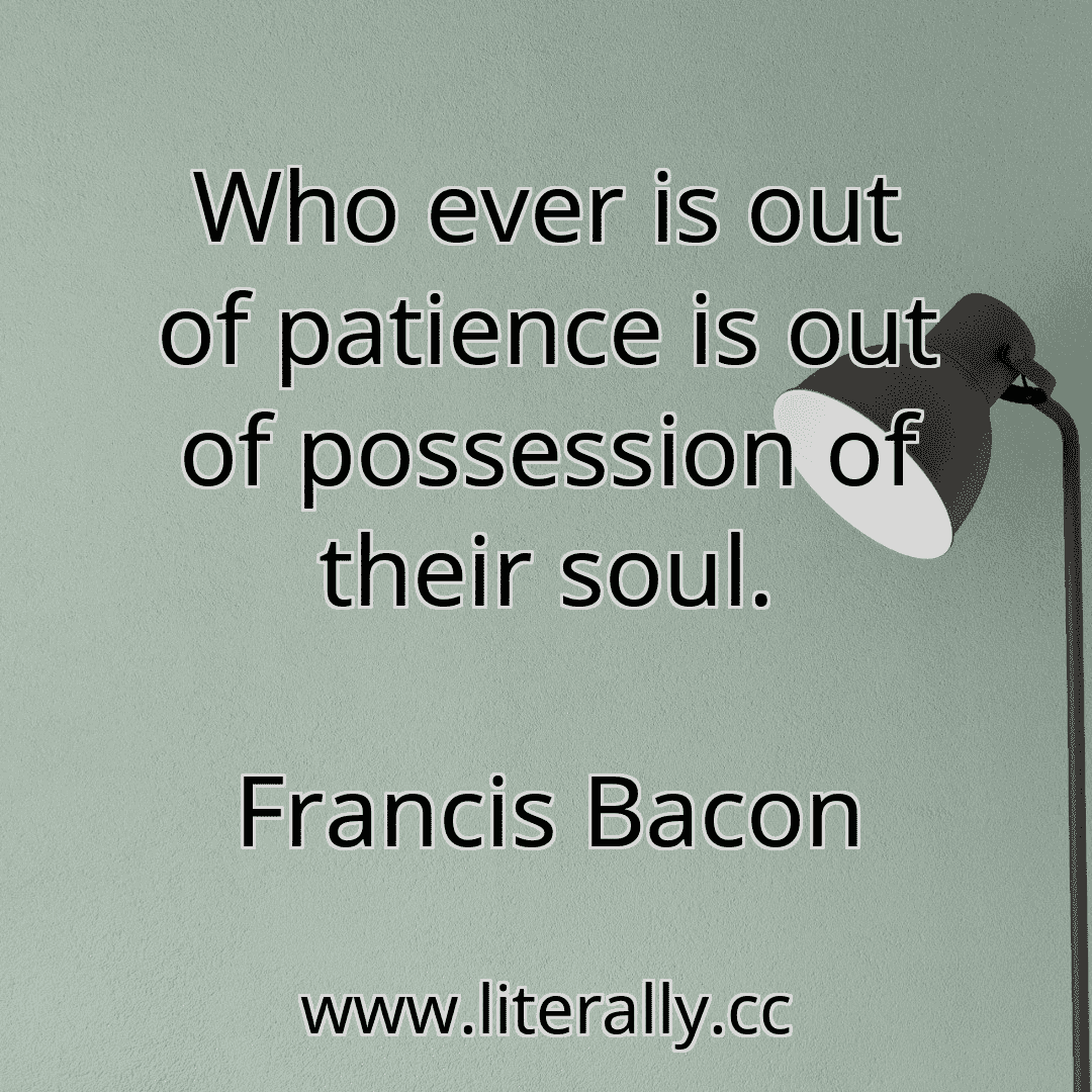 Who ever is out of patience is out of possession of their soul.
Francis Bacon

