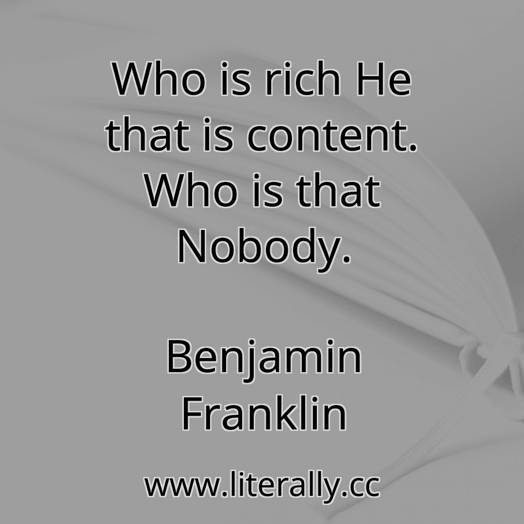 Who is rich He that is content. Who is that Nobody.
Benjamin Franklin
