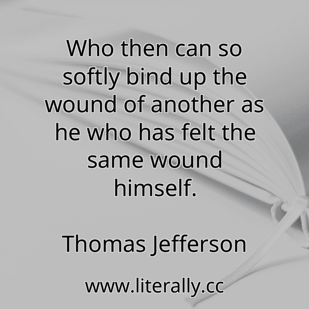 Who then can so softly bind up the wound of another as he who has felt the same wound himself.
Thomas Jefferson
