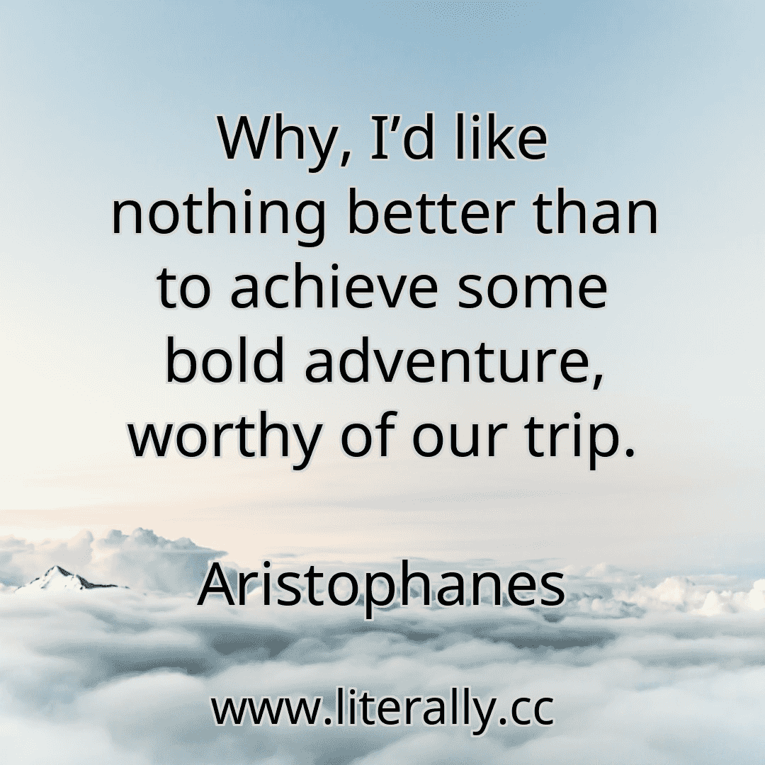 Why, I’d like nothing better than to achieve some bold adventure, worthy of our trip.
Aristophanes
