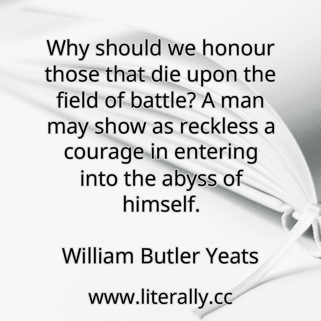Why should we honour those that die upon the field of battle? A man may show as reckless a courage in entering into the abyss of himself.
William Butler Yeats
