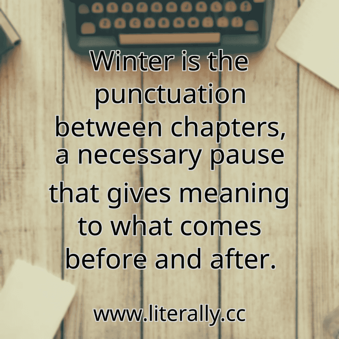 Winter is the punctuation between chapters, a necessary pause that gives meaning to what comes before and after.
