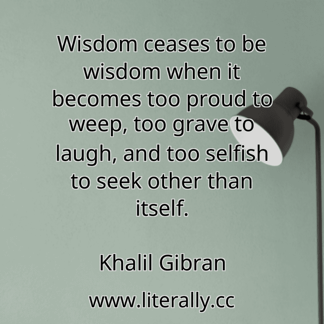 Wisdom ceases to be wisdom when it becomes too proud to weep, too grave to laugh, and too selfish to seek other than itself.
Khalil Gibran
