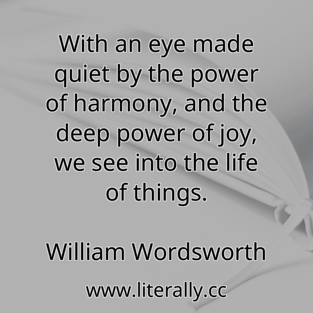 With an eye made quiet by the power of harmony, and the deep power of joy, we see into the life of things.
William Wordsworth
